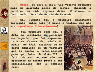 Obras: de 1502 a 1536, Gil Vicente produziu
       mais de quarenta peças de teatro, chegando a
       publicar em vida algumas delas. Colaborou no
       Cancioneiro Geral de Garcia de Resende.

             Gil Vicente foi o primeiro dramaturgo
       português (antes dele já havia o teatro, mas não
       era organizado literariamente).

             Sua primeira peça foi o
       Auto da Visitação ou Monólogo
       do Vaqueiro que foi represen-
       tada na Câmara da rainha D.
       Maria, em 1502. Trata-se de um
       curto monólogo de um vaqueiro
       que ia saudar o recém-nascido
       príncipe, futuro D. João III. O
       facto de ser representado nos
       aposentos da rainha prova a sua
       familiaridade  com   a  família
SAIR   real.
 