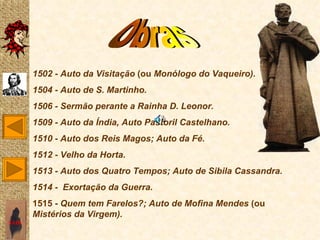 1502 - Auto da Visitação (ou Monólogo do Vaqueiro).
       1504 - Auto de S. Martinho.
       1506 - Sermão perante a Rainha D. Leonor.
       1509 - Auto da Índia, Auto Pastoril Castelhano.
       1510 - Auto dos Reis Magos; Auto da Fé.
       1512 - Velho da Horta.
       1513 - Auto dos Quatro Tempos; Auto de Sibila Cassandra.
       1514 - Exortação da Guerra.
       1515 - Quem tem Farelos?; Auto de Mofina Mendes (ou
       Mistérios da Virgem).
SAIR
 