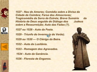1527 - Nau de Amores; Comédia sobre a Divisa da
       Cidade de Coimbra; Farsa dos Almocreves;
       Tragicomédia da Serra da Estrela; Breve Sumário   da
       História de Deus seguido do Diálogo dos    Judeus
       sobre a Ressurreição; Auto das Fadas (?).
       1527 ou 1528 - Auto da Festa.
       1529 - Triunfo do Inverno (e do Verão).
       1529 ou 1530 — O Clérigo da Beira.
       1532 - Auto da Lusitânia.
       1533 - Romagem dos Agravados.
       1534 - Auto da Ganância.
       1536 - Floresta de Enganos.

SAIR
 