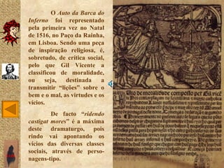 O Auto da Barca do
       Inferno foi representado
       pela primeira vez no Natal
       de 1516, no Paço da Rainha,
       em Lisboa. Sendo uma peça
       de inspiração religiosa, é,
       sobretudo, de crítica social,
       pelo que Gil Vicente a
       classificou de moralidade,
       ou     seja,  destinada     a
       transmitir “lições” sobre o
       bem e o mal, as virtudes e os
       vícios.
                De facto “ridendo
       castigat mores” é a máxima
       deste dramaturgo, pois
       rindo vai apontando os
       vícios das diversas classes
       sociais, através de perso-
SAIR
       nagens-tipo.
 