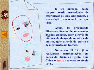 O ser humano, desde
       sempre, sentiu necessidade de
       exteriorizar os seus sentimentos, a
       sua relação com o meio em que
       vivia.
               Assim, foi procurando
       diferentes formas de representar
       as suas emoções, quer através da
       pintura, da dança, da mímica e da
       música, quer através da escrita e
       de representações teatrais.
               No século III ª C. já se
       realizavam representações em
       honra de Osíris, no Egipto, e na
       China o teatro remonta ao século
SAIR   II ª C.
 