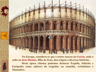 Na Europa, considera-se que o teatro nasceu na Grécia, onde o
       culto ao deus Dioniso, filho de Zeus, deu origem a diversas histórias.
                Desta época clássica podemos destacar Ésquilo, Sófocles e
SAIR   Eurípedes como cultores da tragédia; na comédia, Aristófanes e
       Manandro.
 