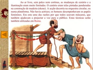 Ao ar livre, sem palco nem cortinas, as mudanças de cenário e a
       iluminação eram muito limitadas. O cenário eram telas pintadas penduradas
       na construção de madeira (skene). A acção decorria na orquestra circular, ou
       numa plataforma. Não havia actrizes; os homens desempenhavam os papéis
       femininos. Era esta uma das razões por que todos usavam máscaras, que
       também ajudavam a projectar a voz para o público. Estas técnicas serão
       também utilizadas em Roma.




SAIR
 