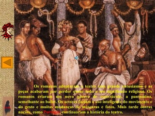 Os romanos adoptaram o teatro com grande entusiasmo e as
       peças acabaram por perder quase todo o seu significado religioso. Os
       romanos criaram um novo género de espectáculo, a pantomina,
       semelhante ao ballet. Os actores faziam o uso inteligente do movimento e
SAIR   do gesto e muitas mudanças de máscaras e fatos. Mais tarde outras
       nações, como Portugal, continuaram a história do teatro.
 