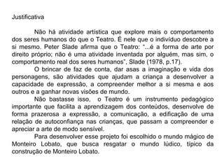 Justificativa

         Não há atividade artística que explore mais o comportamento
dos seres humanos do que o Teatro. É nele que o indivíduo descobre a
si mesmo. Peter Slade afirma que o Teatro: “...é a forma de arte por
direito próprio; não é uma atividade inventada por alguém, mas sim, o
comportamento real dos seres humanos”, Slade (1978, p.17).
         O brincar de faz de conta, dar asas a imaginação e vida dos
personagens, são atividades que ajudam a criança a desenvolver a
capacidade de expressão, a compreender melhor a si mesma e aos
outros e a ganhar novas visões de mundo.
         Não bastasse isso, o Teatro é um instrumento pedagógico
importante que facilita a aprendizagem dos conteúdos, desenvolve de
forma prazerosa a expressão, a comunicação, a edificação de uma
relação de autoconfiança nas crianças, que passam a compreender e
apreciar a arte de modo sensível.
         Para desenvolver esse projeto foi escolhido o mundo mágico de
Monteiro Lobato, que busca resgatar o mundo lúdico, típico da
construção de Monteiro Lobato.
 