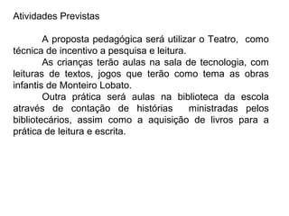 Atividades Previstas

        A proposta pedagógica será utilizar o Teatro, como
técnica de incentivo a pesquisa e leitura.
        As crianças terão aulas na sala de tecnologia, com
leituras de textos, jogos que terão como tema as obras
infantis de Monteiro Lobato.
        Outra prática será aulas na biblioteca da escola
através de contação de histórias           ministradas pelos
bibliotecários, assim como a aquisição de livros para a
prática de leitura e escrita.
 