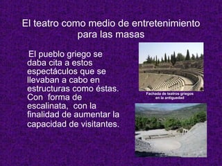 El teatro como medio de entretenimiento para las masas El pueblo griego se daba cita a estos espect á culos que se llevaban a cabo en estructuras como  é stas.  Con  forma de escalinata,  con la finalidad de aumentar la capacidad de visitantes.   Fachada de teatros griegos en la antiguedad 