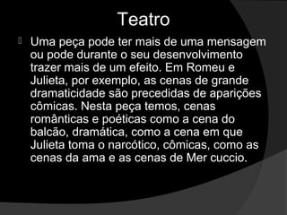 Teatro
   Uma peça pode ter mais de uma mensagem 
    ou pode durante o seu desenvolvimento 
    trazer mais de um efeito. Em Romeu e 
    Julieta, por exemplo, as cenas de grande 
    dramaticidade são precedidas de aparições 
    cômicas. Nesta peça temos, cenas 
    românticas e poéticas como a cena do 
    balcão, dramática, como a cena em que 
    Julieta toma o narcótico, cômicas, como as 
    cenas da ama e as cenas de Mer cuccio.
 