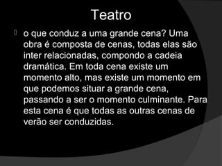 Teatro
   o que conduz a uma grande cena? Uma 
    obra é composta de cenas, todas elas são 
    inter relacionadas, compondo a cadeia 
    dramática. Em toda cena existe um 
    momento alto, mas existe um momento em 
    que podemos situar a grande cena, 
    passando a ser o momento culminante. Para 
    esta cena é que todas as outras cenas de 
    verão ser conduzidas. 
 
