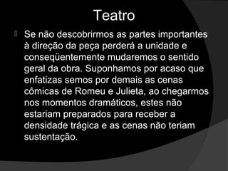 Teatro
   Se não descobrirmos as partes importantes 
    à direção da peça perderá a unidade e 
    conseqüentemente mudaremos o sentido 
    geral da obra. Suponhamos por acaso que 
    enfatizas semos por demais as cenas 
    cômicas de Romeu e Julieta, ao chegarmos 
    nos momentos dramáticos, estes não 
    estariam preparados para receber a 
    densidade trágica e as cenas não teriam 
    sustentação.
 