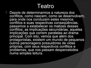 Teatro
   Depois de determinarmos a natureza dos 
    conflitos, como nascem, como se desenvolvem, 
    para onde nos conduzem estes mesmos 
    conflitos e suas respectivas conseqüências, 
    passamos a estabelecer os matizes desses 
    conflitos, as implicações secundárias, aquelas 
    implicações que correm paralelas ao drama 
    principal. Com isto, vemos que além dos 
    protagonistas, existem um mundo de pequenos 
    outros personagens possuidores de vidas 
    próprias, com seus respectivos conflitos e 
    problemas, que nos passam despercebidos 
    numa simples leitura. 
 
