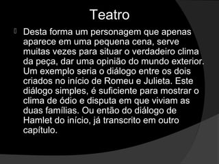 Teatro
   Desta forma um personagem que apenas 
    aparece em uma pequena cena, serve 
    muitas vezes para situar o verdadeiro clima 
    da peça, dar uma opinião do mundo exterior. 
    Um exemplo seria o diálogo entre os dois 
    criados no início de Romeu e Julieta. Este 
    diálogo simples, é suficiente para mostrar o 
    clima de ódio e disputa em que viviam as 
    duas famílias. Ou então do diálogo de 
    Hamlet do início, já transcrito em outro 
    capítulo.
 