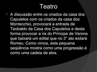 Teatro
   A discussão entre os criados da casa dos 
    Capuletos com os criados da casa dos 
    Montecchio, provocará a entrada de 
    Teobaldo da Casa dos Capuletos e desta 
    forma provocar a ira do Príncipe de Verona 
    que baixará um edital que no 3° ato exilará 
    Romeu. Como vimos, esta pequena 
    seqüência mostra como uma progressão é 
    como uma cadeia de elos.
 
