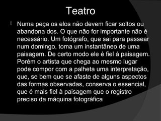 Teatro
   Numa peça os elos não devem ficar soltos ou 
    abandona dos. O que não for importante não é 
    necessário. Um fotógrafo, que sai para passear 
    num domingo, toma um instantâneo de uma 
    paisagem. De certo modo ele é fiel à paisagem. 
    Porém o artista que chega ao mesmo lugar 
    pode compor com a palheta uma interpretação, 
    que, se bem que se afaste de alguns aspectos 
    das formas observadas, conserva o essencial, 
    que é mais fiel à paisagem que o registro 
    preciso da máquina fotográfica
 