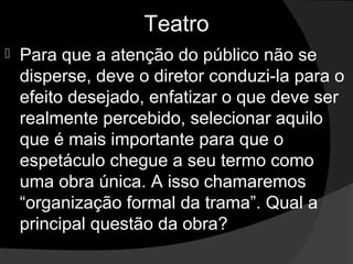 Teatro
   Para que a atenção do público não se 
    disperse, deve o diretor conduzi-la para o 
    efeito desejado, enfatizar o que deve ser 
    realmente percebido, selecionar aquilo 
    que é mais importante para que o 
    espetáculo chegue a seu termo como 
    uma obra única. A isso chamaremos 
    “organização formal da trama”. Qual a 
    principal questão da obra? 
 