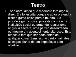 Teatro
   Toda obra, ainda que medíocre tem algo a 
    dizer. Ela foi escrita porque o autor pretendia 
    dizer alguma coisa para o mundo. Ela 
    propõe alguma coisa, protesta contra uma 
    instituição social ou pretende revelar uma 
    angústia secreta, uma paixão desenfreada 
    ou mesmo um acontecimento pitoresco. Esta 
    resposta tem que ser dada antes de 
    qualquer coisa. Sem isso, o diretor vai tatear 
    às cegas diante de um espetáculo sem 
    objetivo.
 
