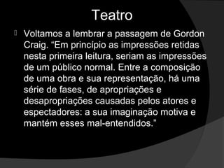 Teatro
   Voltamos a lembrar a passagem de Gordon 
    Craig. “Em princípio as impressões retidas 
    nesta primeira leitura, seriam as impressões 
    de um público normal. Entre a composição 
    de uma obra e sua representação, há uma 
    série de fases, de apropriações e 
    desapropriações causadas pelos atores e 
    espectadores: a sua imaginação motiva e 
    mantém esses mal-entendidos.”
 