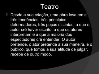 Teatro
   Desde a sua criação, uma obra leva em si 
    três tendências, três princípios 
    deformadores, três peças distintas: a que o 
    autor crê haver escrito, a que os atores 
    interpretam e a que a maioria dos 
    espectadores crê entender. O autor 
    pretende, o ator pretende à sua maneira, e o 
    público, que tomou a sua atitude de julgar, 
    recebe de outro modo. 
 