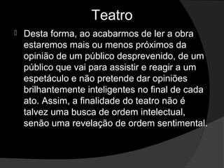 Teatro
   Desta forma, ao acabarmos de ler a obra 
    estaremos mais ou menos próximos da 
    opinião de um público desprevenido, de um 
    público que vai para assistir e reagir a um 
    espetáculo e não pretende dar opiniões 
    brilhantemente inteligentes no final de cada 
    ato. Assim, a finalidade do teatro não é 
    talvez uma busca de ordem intelectual, 
    senão uma revelação de ordem sentimental. 
 