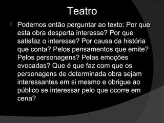 Teatro
   Podemos então perguntar ao texto: Por que 
    esta obra desperta interesse? Por que 
    satisfaz o interesse? Por causa da história 
    que conta? Pelos pensamentos que emite? 
    Pelos personagens? Pelas emoções 
    evocadas? Que é que faz com que os 
    personagens de determinada obra sejam 
    interessantes em si mesmo e obrigue ao 
    público se interessar pelo que ocorre em 
    cena? 
 