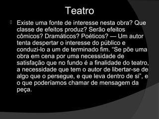 Teatro
   Existe uma fonte de interesse nesta obra? Que 
    classe de efeitos produz? Serão efeitos 
    cômicos? Dramáticos? Poéticos? — Um autor 
    tenta despertar o interesse do público e 
    conduzi-lo a um de terminado fim. “Se põe uma 
    obra em cena por uma necessidade de 
    satisfação que no fundo é a finalidade do teatro, 
    a necessidade que tem o autor de libertar-se de 
    algo que o persegue, e que leva dentro de si”, e 
    o que poderíamos chamar de mensagem da 
    peça. 
 