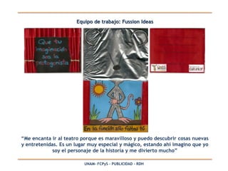 Equipo de trabajo: Fussion Ideas




“Me encanta ir al teatro porque es maravilloso y puedo descubrir cosas nuevas
y entretenidas. Es un lugar muy especial y mágico, estando ahí imagino que yo
             soy el personaje de la historia y me divierto mucho”

                         UNAM- FCPyS – PUBLICIDAD - RDH
 