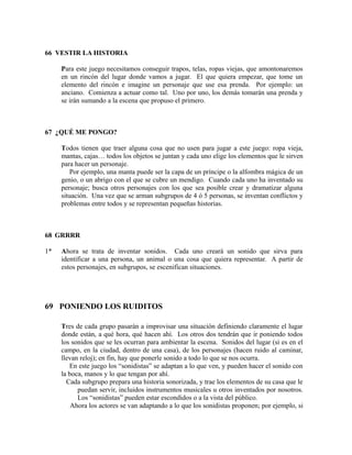 66 VESTIR LA HISTORIA

     Para este juego necesitamos conseguir trapos, telas, ropas viejas, que amontonaremos
     en un rincón del lugar donde vamos a jugar. El que quiera empezar, que tome un
     elemento del rincón e imagine un personaje que use esa prenda. Por ejemplo: un
     anciano. Comienza a actuar como tal. Uno por uno, los demás tomarán una prenda y
     se irán sumando a la escena que propuso el primero.



67 ¿QUÉ ME PONGO?

     Todos tienen que traer alguna cosa que no usen para jugar a este juego: ropa vieja,
     mantas, cajas… todos los objetos se juntan y cada uno elige los elementos que le sirven
     para hacer un personaje.
        Por ejemplo, una manta puede ser la capa de un príncipe o la alfombra mágica de un
     genio, o un abrigo con el que se cubre un mendigo. Cuando cada uno ha inventado su
     personaje; busca otros personajes con los que sea posible crear y dramatizar alguna
     situación. Una vez que se arman subgrupos de 4 ó 5 personas, se inventan conflictos y
     problemas entre todos y se representan pequeñas historias.



68 GRRRR

1*   Ahora se trata de inventar sonidos. Cada uno creará un sonido que sirva para
     identificar a una persona, un animal o una cosa que quiera representar. A partir de
     estos personajes, en subgrupos, se escenifican situaciones.




69 PONIENDO LOS RUIDITOS

     Tres de cada grupo pasarán a improvisar una situación definiendo claramente el lugar
     donde están, a qué hora, qué hacen ahí. Los otros dos tendrán que ir poniendo todos
     los sonidos que se les ocurran para ambientar la escena. Sonidos del lugar (si es en el
     campo, en la ciudad, dentro de una casa), de los personajes (hacen ruido al caminar,
     llevan reloj); en fin, hay que ponerle sonido a todo lo que se nos ocurra.
        En este juego los “sonidistas” se adaptan a lo que ven, y pueden hacer el sonido con
     la boca, manos y lo que tengan por ahí.
       Cada subgrupo prepara una historia sonorizada, y trae los elementos de su casa que le
           puedan servir, incluidos instrumentos musicales u otros inventados por nosotros.
           Los “sonidistas” pueden estar escondidos o a la vista del público.
         Ahora los actores se van adaptando a lo que los sonidistas proponen; por ejemplo, si
 