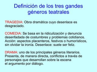 Definición de los tres gandes
           géneros teatrales
TRAGEDIA: Obra dramática cuyo desenlace es
desgraciado.

COMEDIA: Se basa en la ridiculización y denuncia
desenfadada de costumbres y problemas cotidianos.
Acción: aspectos placenteros, festivos o humorísticos,
sin olvidar la ironía. Desenlace: suele ser feliz.

DRAMA: uno de los principales géneros literarios.
Presenta, de manera directa, conflictos a través de
personajes que desarrollan sobre la escena
el argumento por diálogo.
 