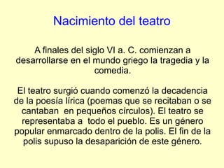 Nacimiento del teatro

    A finales del siglo VI a. C. comienzan a
desarrollarse en el mundo griego la tragedia y la
                    comedia.

 El teatro surgió cuando comenzó la decadencia
de la poesía lírica (poemas que se recitaban o se
  cantaban en pequeños círculos). El teatro se
  representaba a todo el pueblo. Es un género
popular enmarcado dentro de la polis. El fin de la
  polis supuso la desaparición de este género.
 