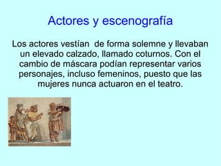 Actores y escenografía
Los actores vestían de forma solemne y llevaban
  un elevado calzado, llamado coturnos. Con el
 cambio de máscara podían representar varios
 personajes, incluso femeninos, puesto que las
      mujeres nunca actuaron en el teatro.
 
