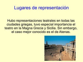 Lugares de representación

  Hubo representaciones teatrales en todas las
  ciudades griegas, tuvo especial importancia el
teatro en la Magna Grecia y Sicilia. Sin embargo,
     el caso mejor conocido es el de Atenas.
 