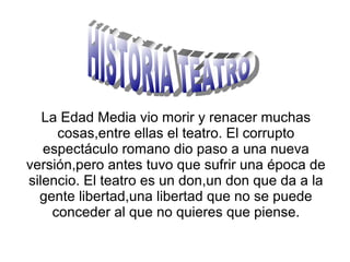 La Edad Media vio morir y renacer muchas
     cosas,entre ellas el teatro. El corrupto
   espectáculo romano dio paso a una nueva
versión,pero antes tuvo que sufrir una época de
silencio. El teatro es un don,un don que da a la
  gente libertad,una libertad que no se puede
    conceder al que no quieres que piense.
 