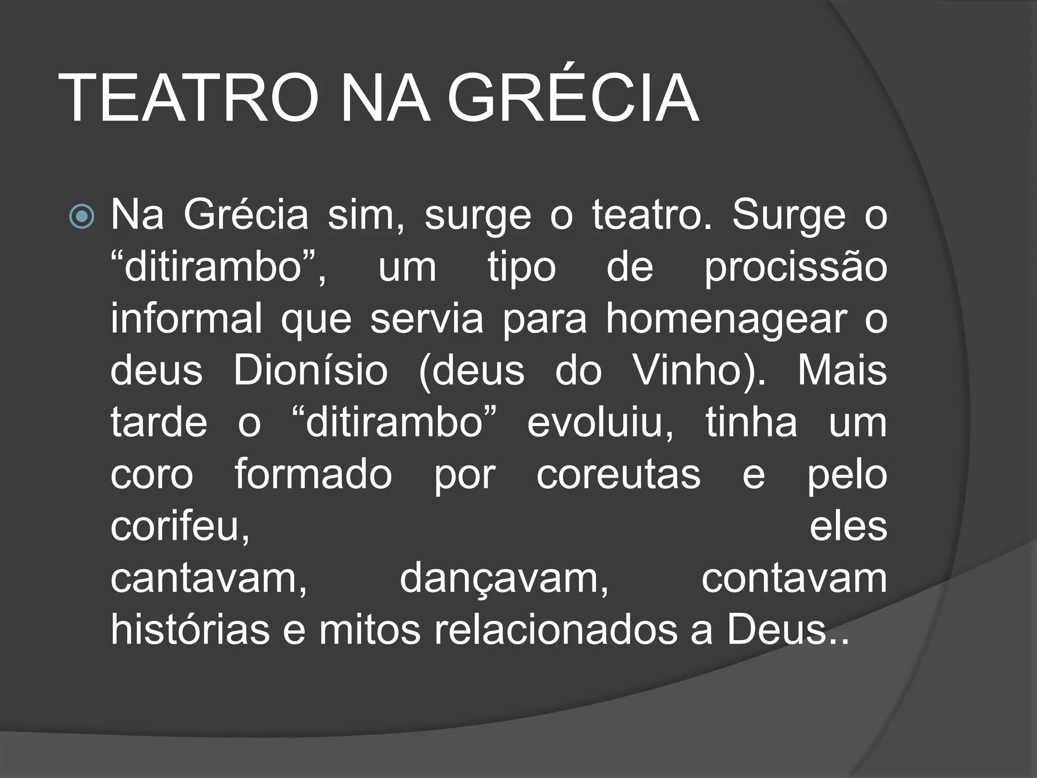TEATRO NA GRÉCIA
   Na Grécia sim, surge o teatro. Surge o
    “ditirambo”, um tipo de procissão
    informal que servia para homenagear o
    deus Dionísio (deus do Vinho). Mais
    tarde o “ditirambo” evoluiu, tinha um
    coro formado por coreutas e pelo
    corifeu,                            eles
    cantavam,       dançavam,      contavam
    histórias e mitos relacionados a Deus..
 