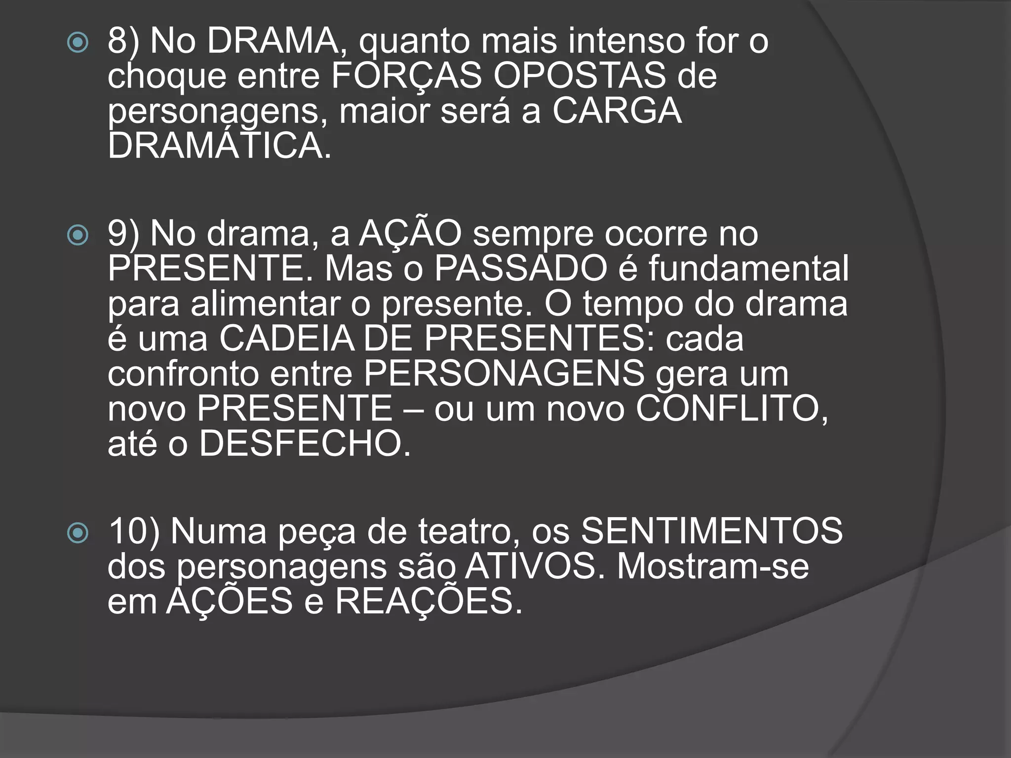    8) No DRAMA, quanto mais intenso for o
    choque entre FORÇAS OPOSTAS de
    personagens, maior será a CARGA
    DRAMÁTICA.

   9) No drama, a AÇÃO sempre ocorre no
    PRESENTE. Mas o PASSADO é fundamental
    para alimentar o presente. O tempo do drama
    é uma CADEIA DE PRESENTES: cada
    confronto entre PERSONAGENS gera um
    novo PRESENTE – ou um novo CONFLITO,
    até o DESFECHO.

   10) Numa peça de teatro, os SENTIMENTOS
    dos personagens são ATIVOS. Mostram-se
    em AÇÕES e REAÇÕES.
 