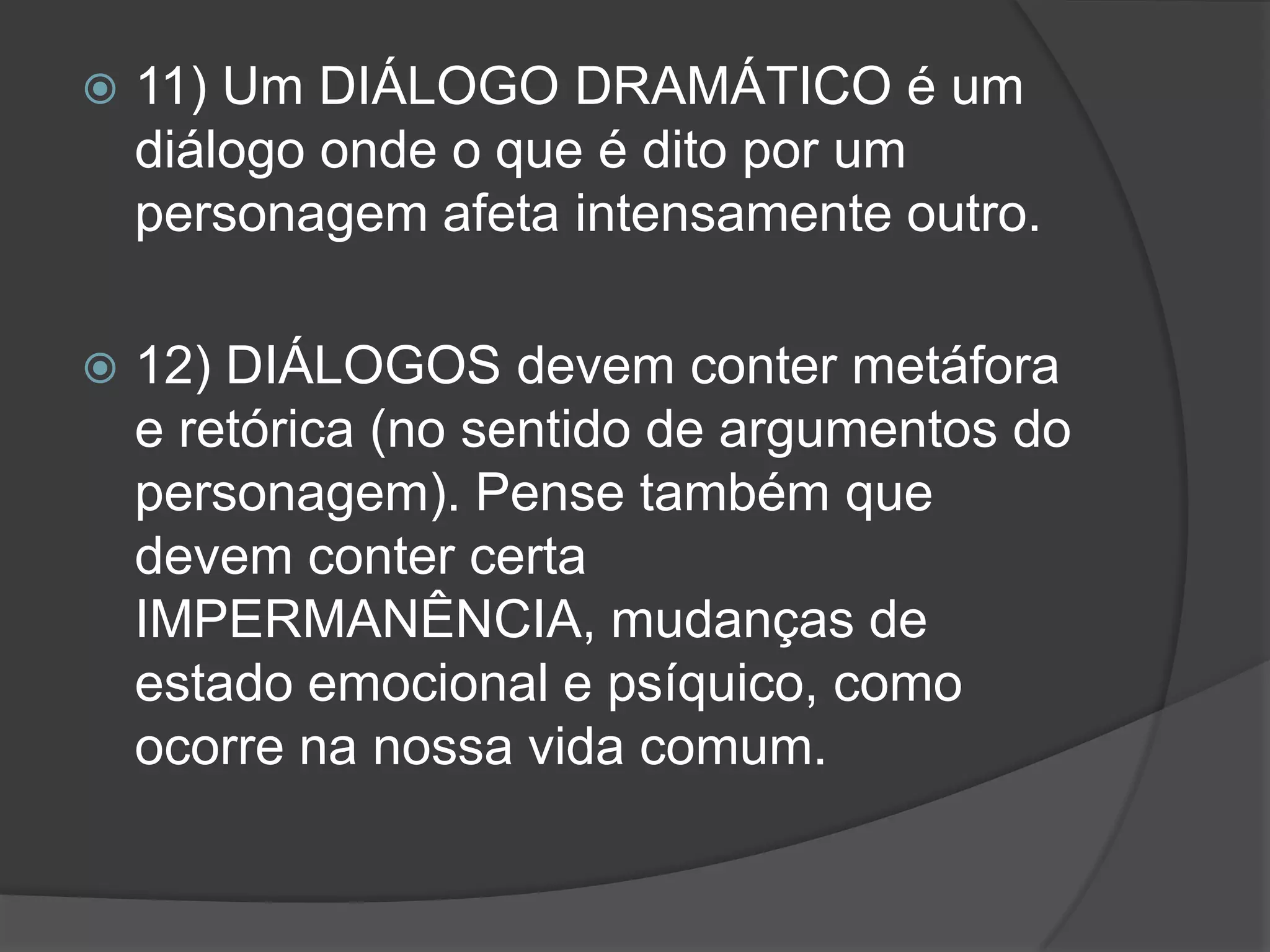    11) Um DIÁLOGO DRAMÁTICO é um
    diálogo onde o que é dito por um
    personagem afeta intensamente outro.

   12) DIÁLOGOS devem conter metáfora
    e retórica (no sentido de argumentos do
    personagem). Pense também que
    devem conter certa
    IMPERMANÊNCIA, mudanças de
    estado emocional e psíquico, como
    ocorre na nossa vida comum.
 