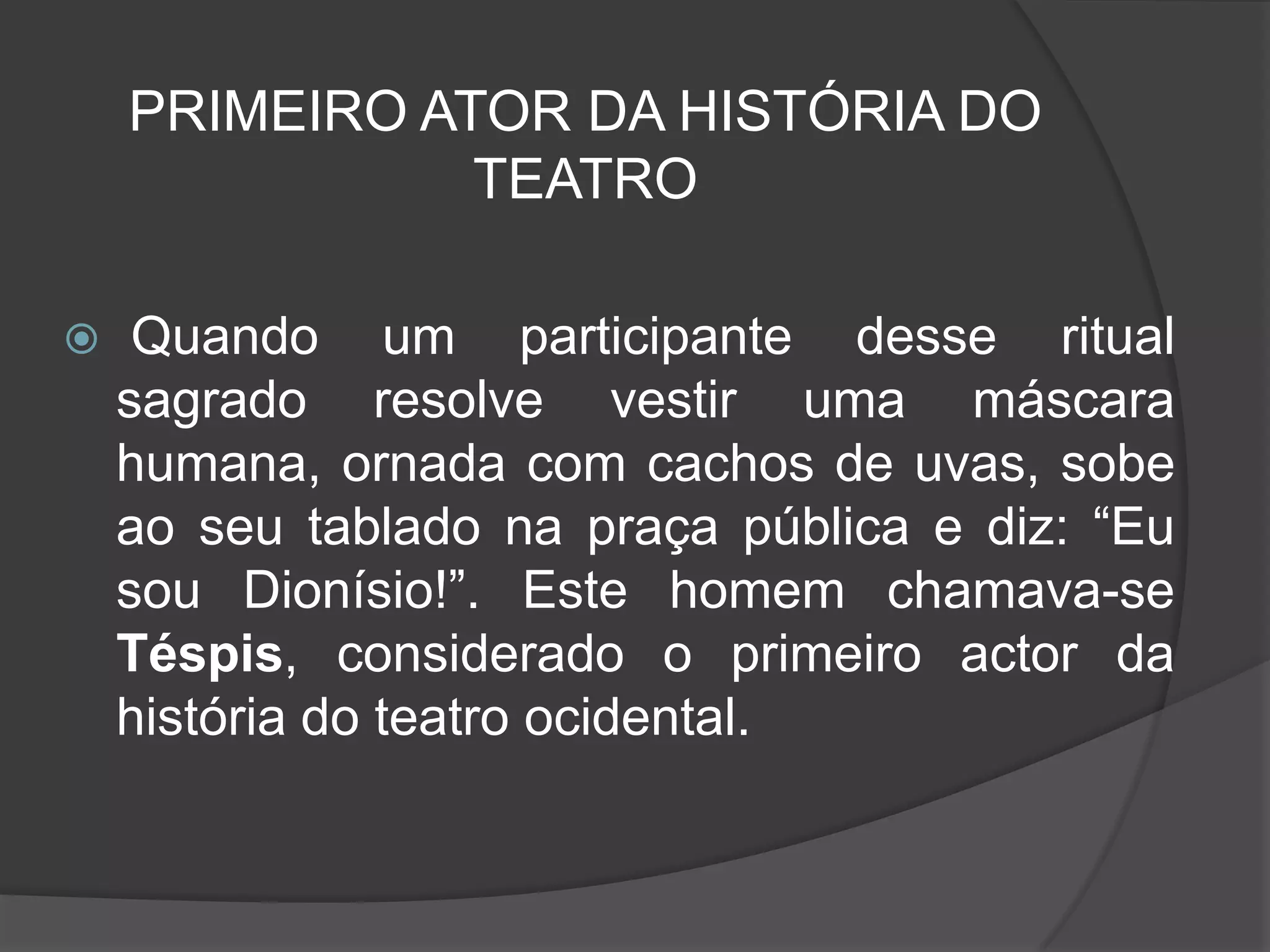 PRIMEIRO ATOR DA HISTÓRIA DO
               TEATRO

    Quando um participante desse ritual
    sagrado resolve vestir uma máscara
    humana, ornada com cachos de uvas, sobe
    ao seu tablado na praça pública e diz: “Eu
    sou Dionísio!”. Este homem chamava-se
    Téspis, considerado o primeiro actor da
    história do teatro ocidental.
 