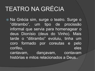 TEATRO NA GRÉCIA
   Na Grécia sim, surge o teatro. Surge o
    “ditirambo”, um tipo de procissão
    informal que servia para homenagear o
    deus Dionísio (deus do Vinho). Mais
    tarde o “ditirambo” evoluiu, tinha um
    coro formado por coreutas e pelo
    corifeu,                            eles
    cantavam,       dançavam,      contavam
    histórias e mitos relacionados a Deus..
 