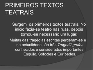 PRIMEIROS TEXTOS
TEATRAIS
  Surgem os primeiros textos teatrais. No
   inicio fazia-se teatro nas ruas, depois
       tornou-se necessário um lugar.
 Muitas das tragédias escritas perderam-se e
    na actualidade são três Tragediógrafos
   conhecidos e considerados importantes:
         Ésquilo, Sófocles e Eurípedes.
 