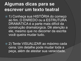 Algumas dicas para se
escrever um texto teatral
   1) Conheça sua HISTÓRIA do começo
    ao fim. O ENREDO ou a ESTRUTURA
    DRAMÁTICA é a parte mais difícil da
    construção dramatúrgica. Dê atenção a
    ele, mesmo que no decorrer da escrita
    você queira mudar tudo.

   2) Tente VISUALIZAR ao máximo cada
    cena. Um detalhe pode mudar toda a
    peça, além de atestar sua veracidade.
 