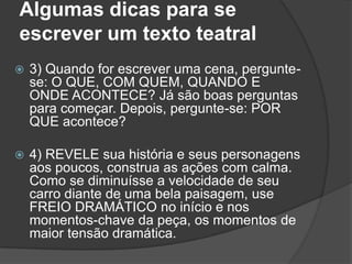 Algumas dicas para se
escrever um texto teatral
   3) Quando for escrever uma cena, pergunte-
    se: O QUE, COM QUEM, QUANDO E
    ONDE ACONTECE? Já são boas perguntas
    para começar. Depois, pergunte-se: POR
    QUE acontece?

   4) REVELE sua história e seus personagens
    aos poucos, construa as ações com calma.
    Como se diminuísse a velocidade de seu
    carro diante de uma bela paisagem, use
    FREIO DRAMÁTICO no início e nos
    momentos-chave da peça, os momentos de
    maior tensão dramática.
 