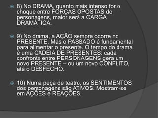    8) No DRAMA, quanto mais intenso for o
    choque entre FORÇAS OPOSTAS de
    personagens, maior será a CARGA
    DRAMÁTICA.

   9) No drama, a AÇÃO sempre ocorre no
    PRESENTE. Mas o PASSADO é fundamental
    para alimentar o presente. O tempo do drama
    é uma CADEIA DE PRESENTES: cada
    confronto entre PERSONAGENS gera um
    novo PRESENTE – ou um novo CONFLITO,
    até o DESFECHO.

   10) Numa peça de teatro, os SENTIMENTOS
    dos personagens são ATIVOS. Mostram-se
    em AÇÕES e REAÇÕES.
 