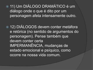   11) Um DIÁLOGO DRAMÁTICO é um
    diálogo onde o que é dito por um
    personagem afeta intensamente outro.

   12) DIÁLOGOS devem conter metáfora
    e retórica (no sentido de argumentos do
    personagem). Pense também que
    devem conter certa
    IMPERMANÊNCIA, mudanças de
    estado emocional e psíquico, como
    ocorre na nossa vida comum.
 