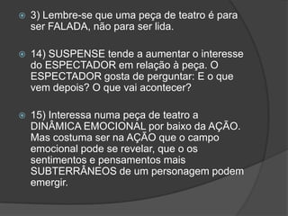    3) Lembre-se que uma peça de teatro é para
    ser FALADA, não para ser lida.

   14) SUSPENSE tende a aumentar o interesse
    do ESPECTADOR em relação à peça. O
    ESPECTADOR gosta de perguntar: E o que
    vem depois? O que vai acontecer?

   15) Interessa numa peça de teatro a
    DINÂMICA EMOCIONAL por baixo da AÇÃO.
    Mas costuma ser na AÇÃO que o campo
    emocional pode se revelar, que o os
    sentimentos e pensamentos mais
    SUBTERRÂNEOS de um personagem podem
    emergir.
 