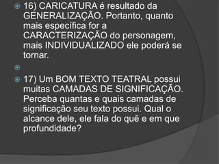    16) CARICATURA é resultado da
    GENERALIZAÇÃO. Portanto, quanto
    mais específica for a
    CARACTERIZAÇÃO do personagem,
    mais INDIVIDUALIZADO ele poderá se
    tornar.

   17) Um BOM TEXTO TEATRAL possui
    muitas CAMADAS DE SIGNIFICAÇÃO.
    Perceba quantas e quais camadas de
    significação seu texto possui. Qual o
    alcance dele, ele fala do quê e em que
    profundidade?
 