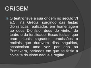 ORIGEM
   O teatro teve a sua origem no século VI
    a.C., na Grécia, surgindo das festas
    dionisíacas realizadas em homenagem
    ao deus Dionísio, deus do vinho, do
    teatro e da fertilidade. Essas festas, que
    eram rituais sagrados, procissões e
    recitais que duravam dias seguidos,
    aconteciam uma vez por ano na
    Primavera, períodos em que se fazia a
    colheita do vinho naquela região.
 