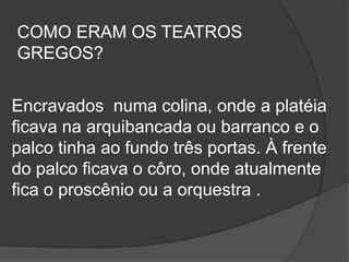 COMO ERAM OS TEATROS
GREGOS?


Encravados numa colina, onde a platéia
ficava na arquibancada ou barranco e o
palco tinha ao fundo três portas. À frente
do palco ficava o côro, onde atualmente
fica o proscênio ou a orquestra .
 