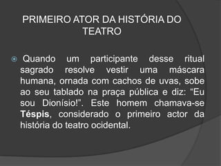 PRIMEIRO ATOR DA HISTÓRIA DO
               TEATRO

    Quando um participante desse ritual
    sagrado resolve vestir uma máscara
    humana, ornada com cachos de uvas, sobe
    ao seu tablado na praça pública e diz: “Eu
    sou Dionísio!”. Este homem chamava-se
    Téspis, considerado o primeiro actor da
    história do teatro ocidental.
 
