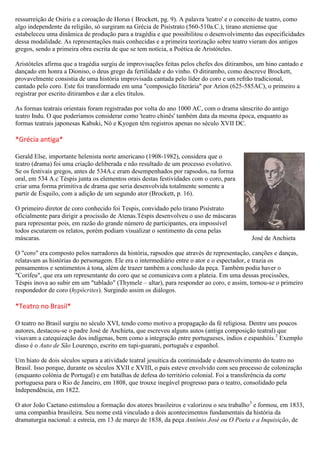 ressurreição de Osíris e a coroação de Horus ( Brockett, pg. 9). A palavra 'teatro' e o conceito de teatro, como
algo independente da religião, só surgiram na Grécia de Pisístrato (560-510a.C.), tirano ateniense que
estabeleceu uma dinâmica de produção para a tragédia e que possibilitou o desenvolvimento das especificidades
dessa modalidade. As representações mais conhecidas e a primeira teorização sobre teatro vieram dos antigos
gregos, sendo a primeira obra escrita de que se tem notícia, a Poética de Aristóteles.
Aristóteles afirma que a tragédia surgiu de improvisações feitas pelos chefes dos ditirambos, um hino cantado e
dançado em honra a Dioniso, o deus grego da fertilidade e do vinho. O ditirambo, como descreve Brockett,
provavelmente consistia de uma história improvisada cantada pelo líder do coro e um refrão tradicional,
cantado pelo coro. Este foi transformado em uma "composição literária" por Arion (625-585AC), o primeiro a
registrar por escrito ditirambos e dar a eles títulos.
As formas teatrais orientais foram registradas por volta do ano 1000 AC, com o drama sânscrito do antigo
teatro Indu. O que poderíamos considerar como 'teatro chinês' também data da mesma época, enquanto as
formas teatrais japonesas Kabuki, Nô e Kyogen têm registros apenas no século XVII DC.
*Grécia antiga*
Gerald Else, importante helenista norte americano (1908-1982), considera que o
teatro (drama) foi uma criação deliberada e não resultado de um processo evolutivo.
Se os festivais gregos, antes de 534A.c eram desempenhados por rapsodos, na forma
oral, em 534 A.c Téspis junta os elementos orais destas festividades com o coro, para
criar uma forma primitiva de drama que seria desenvolvida totalmente somente a
partir de Ésquilo, com a adição de um segundo ator (Brockett, p. 16).
O primeiro diretor de coro conhecido foi Tespis, convidado pelo tirano Pisístrato
oficialmente para dirigir a procissão de Atenas.Téspis desenvolveu o uso de máscaras
para representar pois, em razão do grande número de participantes, era impossível
todos escutarem os relatos, porém podiam visualizar o sentimento da cena pelas
máscaras. José de Anchieta
O "coro" era composto pelos narradores da história, rapsodos que através de representação, canções e danças,
relatavam as histórias do personagem. Ele era o intermediário entre o ator e o espectador, e trazia os
pensamentos e sentimentos à tona, além de trazer também a conclusão da peça. Também podia haver o
"Corifeu", que era um representante do coro que se comunicava com a plateia. Em uma dessas procissões,
Téspis inova ao subir em um "tablado" (Thymele – altar), para responder ao coro, e assim, tornou-se o primeiro
respondedor de coro (hypócrites). Surgindo assim os diálogos.
*Teatro no Brasil*
O teatro no Brasil surgiu no século XVI, tendo como motivo a propagação da fé religiosa. Dentre uns poucos
autores, destacou-se o padre José de Anchieta, que escreveu alguns autos (antiga composição teatral) que
visavam a catequização dos indígenas, bem como a integração entre portugueses, índios e espanhóis.3
Exemplo
disso é o Auto de São Lourenço, escrito em tupi-guarani, português e espanhol.
Um hiato de dois séculos separa a atividade teatral jesuítica da continuidade e desenvolvimento do teatro no
Brasil. Isso porque, durante os séculos XVII e XVIII, o país esteve envolvido com seu processo de colonização
(enquanto colónia de Portugal) e em batalhas de defesa do território colonial. Foi a transferência da corte
portuguesa para o Rio de Janeiro, em 1808, que trouxe inegável progresso para o teatro, consolidado pela
Independência, em 1822.
O ator João Caetano estimulou a formação dos atores brasileiros e valorizou o seu trabalho3
e formou, em 1833,
uma companhia brasileira. Seu nome está vinculado a dois acontecimentos fundamentais da história da
dramaturgia nacional: a estreia, em 13 de março de 1838, da peça Antônio José ou O Poeta e a Inquisição, de
 