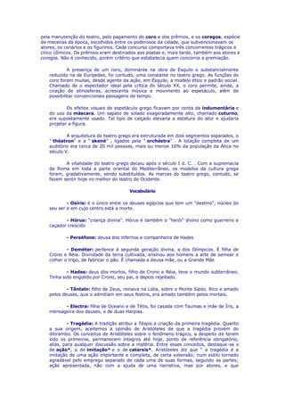 pela manutenção do teatro, pelo pagamento do coro e dos prêmios, e os coregos, espécie
de mecenas da época, escolhidos entre os poderosos da cidade, que subvencionavam os
atores, os cenários e os figurinos. Cada concurso comportava três concorrentes trágicos e
cinco cômicos. Os prêmios eram destinados aos poetas e, mais tarde, também aos atores e
coregos. Não é conhecido, porém critério que estabelecia quem concorria a premiação.
A presença de um coro, dominante na obra de Ésquilo e substancialmente
reduzido na de Eurípedes, foi contudo, uma constante no teatro grego. As funções do
coro foram muitas, desde agente da ação, em Ésquilo, a modelo ético e padrão social.
Chamado de o espectador ideal pela crítica do século XX, o coro permite, ainda, a
criação de atmosferas, acrescenta música e movimento ao espetáculo, além de
possibilitar convencionais passagens de tempo.
Os efeitos visuais de espetáculo grego ficavam por conta da indumentária e
do uso da máscara. Um sapato de solado exageradamente alto, chamado coturno,
era supostamente usado. Tal tipo de calçado elevaria a estatura do ator e ajudaria
projetar a figura.
A arquitetura do teatro grego era estruturada em dois segmentos separados, o
" théatron" e a " skené" , ligados pela " orchéstra" . A lotação completa de um
auditório era cerca de 20 mil pessoas, mais ou menos 10% da população da Ática no
século V.
A vitalidade do teatro grego decaiu após o século I d. C. . Com a supremacia
de Roma em toda a parte oriental do Mediterrâneo, os modelos da cultura grega
foram, gradativamente, sendo substituídos. As marcas do teatro grego, contudo, se
fazem sentir hoje no melhor do teatro do Ocidente.
Vocabulário
- Osíris: é o único entre os deuses egípcios que tem um "destino", núcleo do
seu ser e em cujo centro está a morte.
- Hórus: "criança divina". Hórus é também o "herói" divino como guerreiro e
caçador crescido
- Perséfone: deusa dos infernos e companheira de Hades
- Deméter: pertence à segunda geração divina, a dos Olímpicos. É filha de
Crono e Réia. Divindade da terra cultivada, ensinou aos homens a arte de semear e
colher o trigo, de fabricar o pão. É chamada a deusa mãe, ou a Grande Mãe
- Hades: deus dos mortos, filho de Crono e Réia, teve o mundo subterrâneo.
Tinha sido engolido por Crono, seu pai, e depois rejeitado.
- Tântalo: filho de Zeus, reinava na Lídia, sobre o Monte Sípilo. Rico e amado
pelos deuses, que o admitiam em seus festins, era amado também pelos mortais.
- Electra: filha de Oceano e de Tétis, foi casada com Taumas e mãe de Íris, a
mensageira dos deuses, e de duas Harpias.
- Tragédia: A tradição atribui a Téspis a criação da primeira tragédia. Quanto
a sua origem, aceitemos a opinião de Aristóteles de que a tragédia provém do
ditirambo. Os conceitos de Aristóteles sobre o fenômeno trágico, a despeito de terem
sido os primeiros, permanecem íntegros até hoje, ponto de referência obrigatório,
aliás, para qualquer discussão sobre a matéria. Entre esses conceitos, destaque-se o
de ação*, o de imitação* e o de catarsis*. Aristóteles diz que " a tragédia é a
imitação de uma ação importante e completa, de certa extensão; num estilo tornado
agradável pelo emprego separado de cada uma de suas formas, segundo as partes;
ação apresentada, não com a ajuda de uma narrativa, mas por atores, e que

 