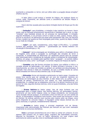 suscitando a compaixão e o terror, tem por efeito obter a purgação dessas emoções"
(Poética cap.VI).
A base sobre a qual evoluiu o sentido do trágico, em qualquer época ou
cultura, pode, finalmente, ser definida como a consciência da atitude íntegra e
corajosa do homem
Face à derrota causada pela sua própria limitação diante de forças que lhe são
superiores.
- Imitação*: para Aristóteles, a imitação é algo instintivo ao homem. Assim
sendo, este se expressa artisticamente reproduzindo a realidade que o cerca, ou seja,
"imitando" essa realidade através de um processo de representação. A imitação,
segundo Aristóteles, é um princípio comum a todas as artes, poesia, música, dança,
pintura ou escultura. As diferenças que essas artes apresentam são, pois, de natureza
formal, e podem ser quanto ao meio empregado para imitar, quanto ao objeto imitado
ou ao modo de imitação.
- Ação*: por ação, consideremos, como Hegel (1770-1831), " a vontade
humana que persegue seus objetivos " (parafraseado por Renata Pallottini em
Introdução à Dramaturgia, p. 16)
- Catarsis*: termo empregado por Aristóteles para definir a finalidade última
da tragédia como sendo a purgação ou purificação das emoções de terror e
compaixão. A complexidade de determinar um significado preciso para tal conceito
está relacionada tanto a problemas de tradução quanto a problemas de interpretação.
Catársis, em grego, na verdade pode significar tanto " purgação" , no sentido médico
de limpeza do corpo, como " purificação", no sentido religioso de limpeza de espírito.
- Comédia: uma das formas principais do drama, que enfatiza a crítica e a
correção através da deformação e do ridículo. O efeito principal é provocar o riso.
Historicamente, as raízes da comédia se perdem em períodos pré-documentados. A
indicação mais precisa é dada por Aristóteles, de que a comédia resulta de cantos
fálicos entoados em honra ao deus Dionísio (cap. IV da Poética)
- Ditirambo: forma pré-dramática pertencente ao teatro grego. Consistia em
poesia lírica escrita para ser cantada por um coro de cinqüenta membros em
cerimônias em homenagem ao deus Dionísio. O líder desse coro, ou corifeu, com a
evolução do gênero, transformou-se num solista, ou, mais especificamente, no
protagonista, e o diálogo que se estabeleceu entre ele e os demais membros do coro
parece Ter sido, segundo diversos teóricos, entre os quais Aristóteles, uma das fontes
da tragédia.
- Drama Satírico: no teatro grego, tipo de peça burlesca que era
apresentada após a trilogia trágica. Nos dramas satíricos, um personagem central,
geralmente um dos heróis trágicos vistos na trilogia precedente, era caricaturado
numa situação ridícula qualquer. O comentário crítico era feito por um coro vestido de
sátiros, os personagens mitológicos meio-homem, meio-cavalo que formavam a corte
de Dionísio. Os dramas satíricos eram escritos pelo mesmo autor da trilogia, como
parte integrante do concurso trágico. A linguagem verbal desses dramas era, em
geral, licenciosa, e a gestual, verdadeiramente indecente.
- Arconte: no teatro grego, o principal magistrado civil de Atenas,
responsável pela administração dos festivais dos festivais em que eram realizados
anualmente os concursos dramáticos.
Coro: a principal característica do coro é falar ou cantar em uníssono. O coro
aparece pela primeira vez no teatro grego, originário das festividades comunais,
báquicas ou dionisíacas. O coro no teatro representa, em suas origens esse
sentimento do coletivo que deu início à manifestação teatral na Grécia.

 